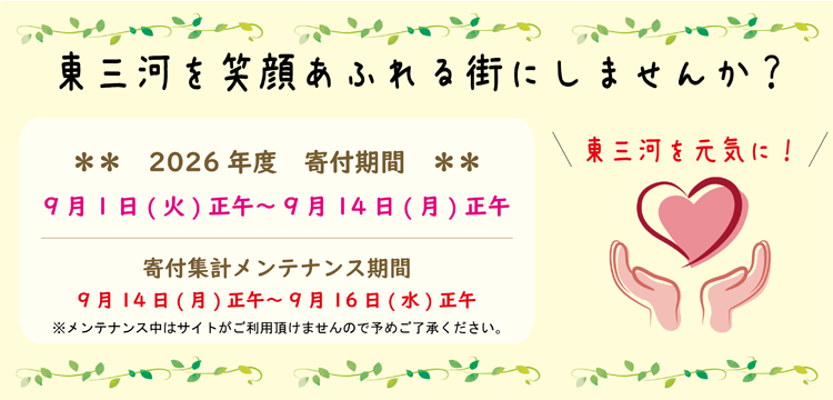東三河を笑顔あふれる街にしませんか？　2025年度　寄付期間　8月1日（金）正午～8月18日（月）正午　寄付集計メンテナンス期間　8月18日（月）正午～8月20日（水）正午　※メンテナンス中はサイトがご利用頂けませんので予めご了承ください。